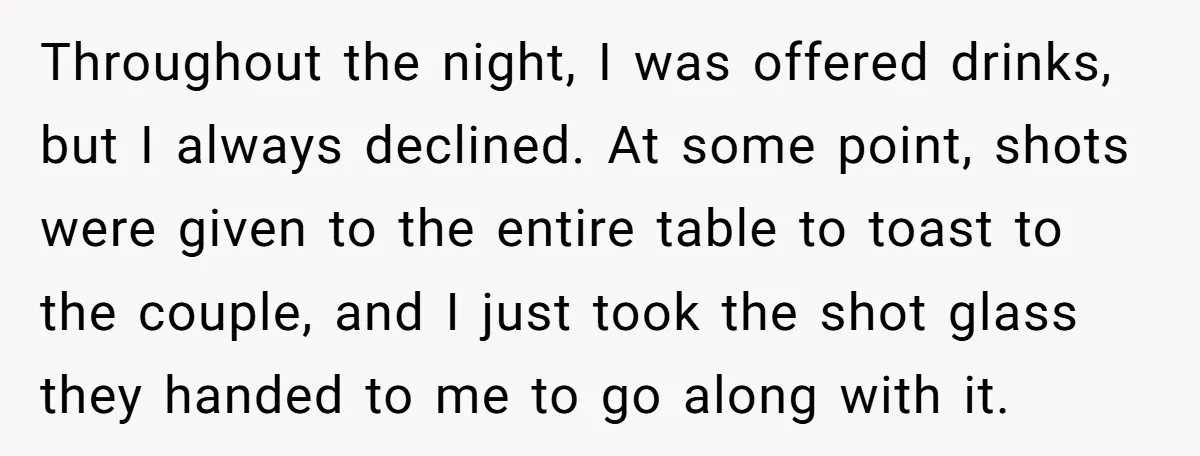 Throughout the night, I was offered drinks, but I always declined. At some point, shots were given to the entire table to toast to the couple, and I just took...