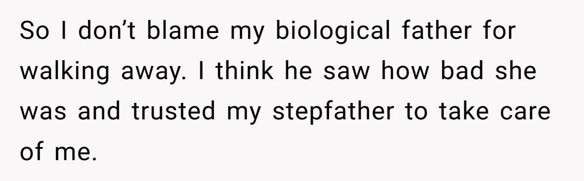 So I don’t blame my biological father for walking away. I think he saw how bad she was and trusted my stepfather to take care of me.