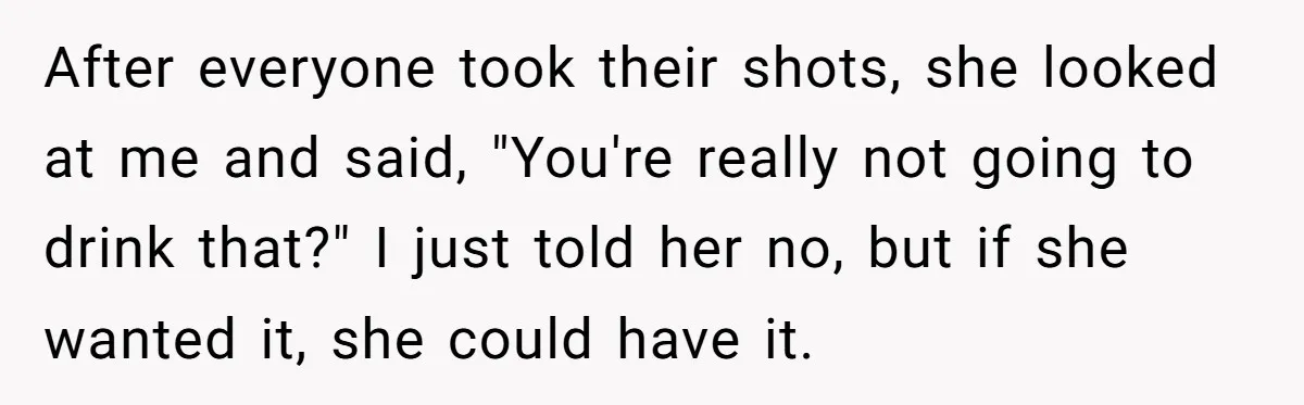 After everyone took their shots, she looked at me and said, "You're really not going to drink that?" I just told her no, but if she wanted it, she could...