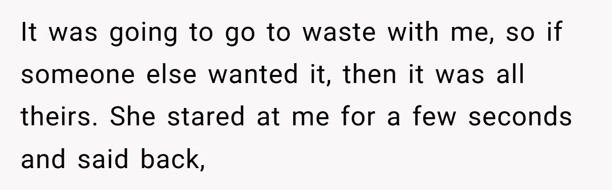 It was going to go to waste with me, so if someone else wanted it, then it was all theirs. She stared at me for a few seconds and said...