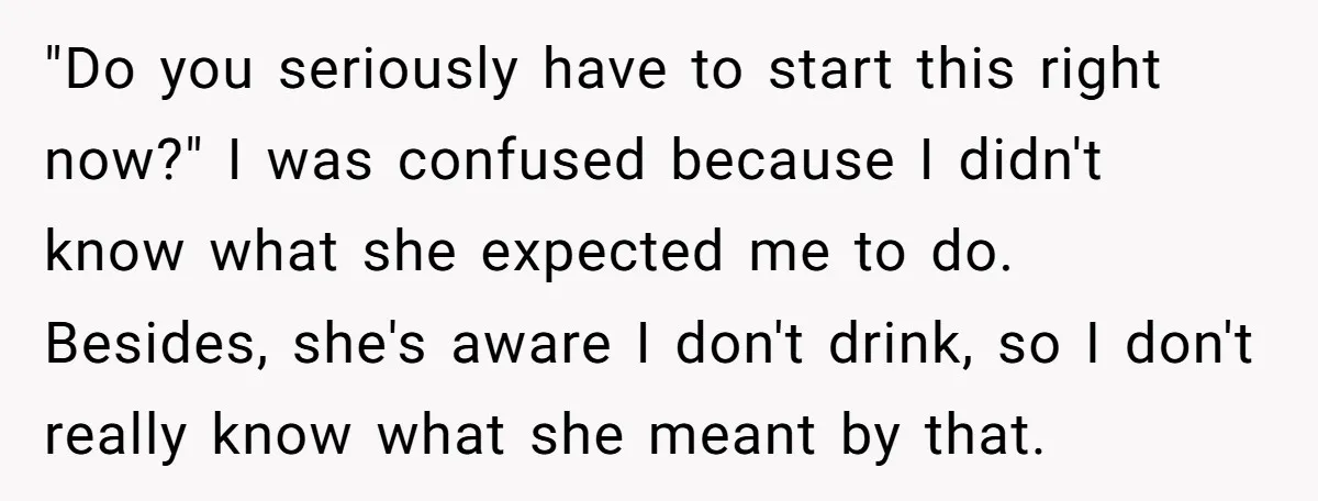 "Do you seriously have to start this right now?" I was confused because I didn't know what she expected me to do. Besides, she's aware I don't drink, so I...