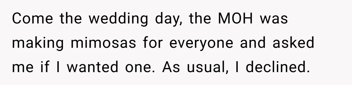 Come the wedding day, the MOH was making mimosas for everyone and asked me if I wanted one. As usual, I declined.