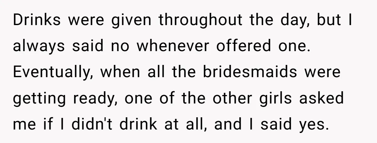 Drinks were given throughout the day, but I always said no whenever offered one. Eventually, when all the bridesmaids were getting ready, one of the other girls asked me if...