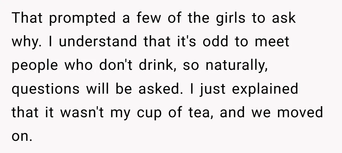 That prompted a few of the girls to ask why. I understand that it's odd to meet people who don't drink, so naturally, questions will be asked. I just explained...