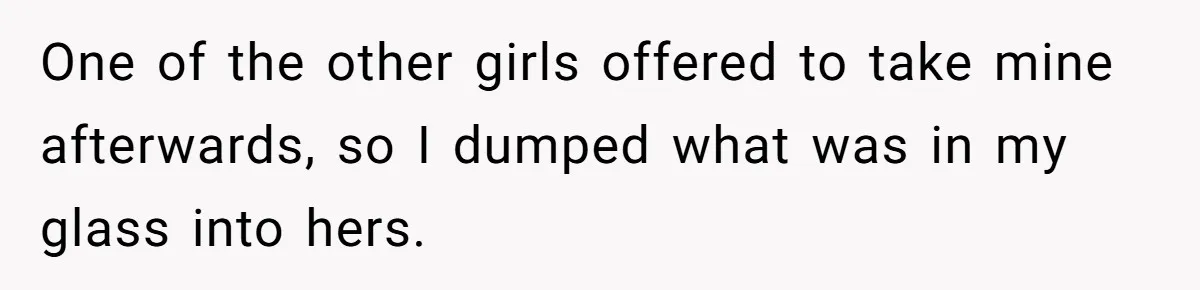 One of the other girls offered to take mine afterwards, so I dumped what was in my glass into hers.