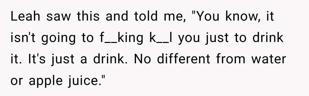 Leah saw this and told me, "You know, it isn't going to f__king k__l you just to drink it. It's just a drink. No different from water or apple juice."