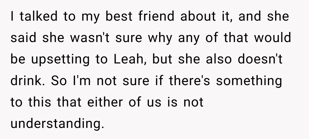 I talked to my best friend about it, and she said she wasn't sure why any of that would be upsetting to Leah, but she also doesn't drink. So I'm...