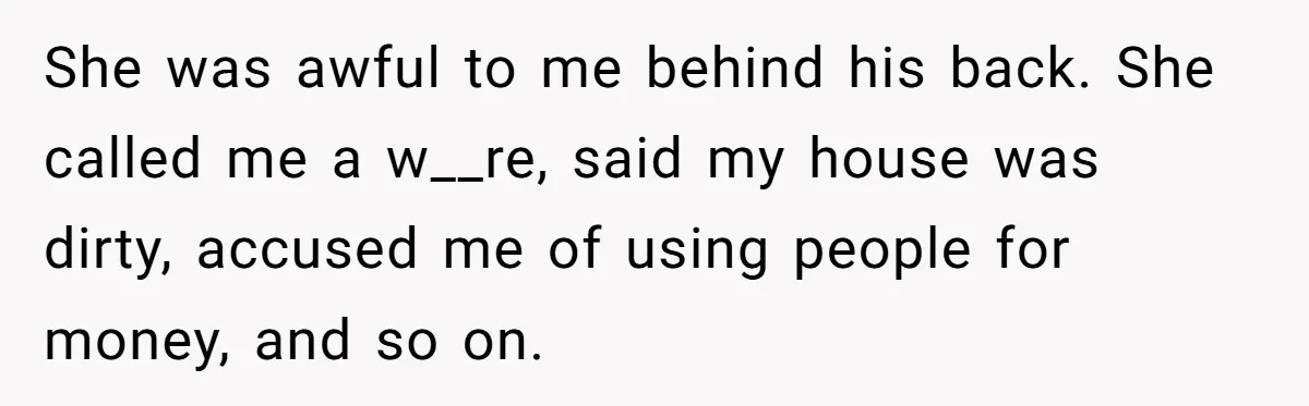 She was awful to me behind his back. She called me a w__re, said my house was dirty, accused me of using people for money, and so on.
