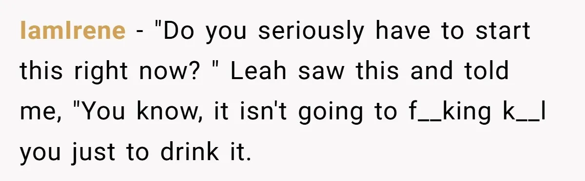 IamIrene − "Do you seriously have to start this right now? " Leah saw this and told me, "You know, it isn't going to f__king k__l you just to drink...