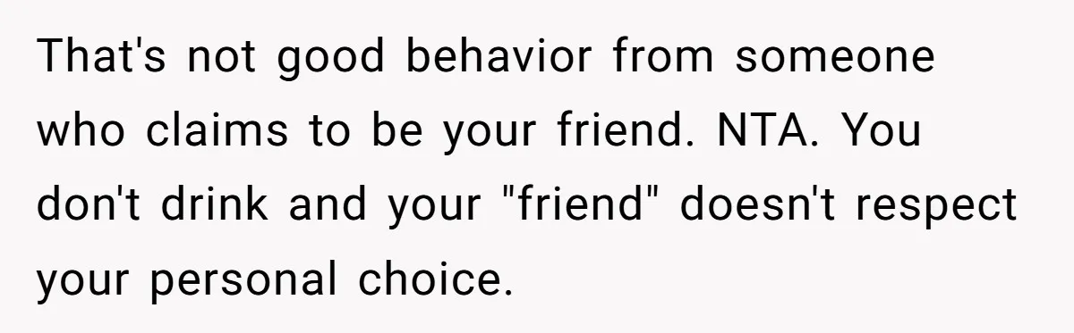 That's not good behavior from someone who claims to be your friend. NTA. You don't drink and your "friend" doesn't respect your personal choice.