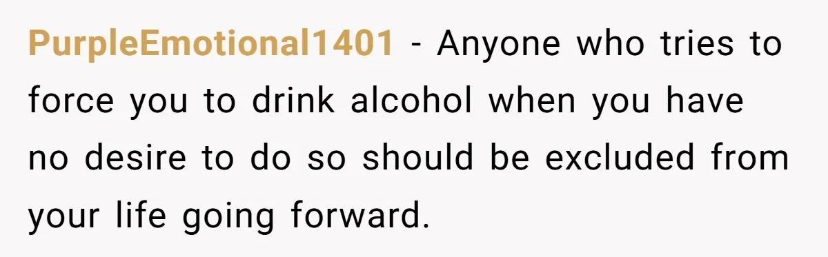 PurpleEmotional1401 − Anyone who tries to force you to drink alcohol when you have no desire to do so should be excluded from your life going forward.