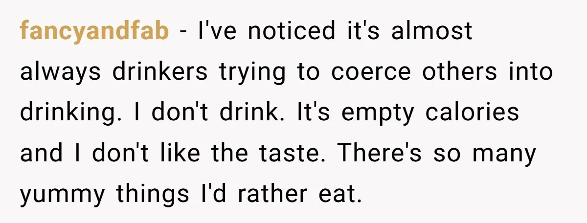 fancyandfab − I've noticed it's almost always drinkers trying to coerce others into drinking. I don't drink. It's empty calories and I don't like the taste. There's so many yummy...