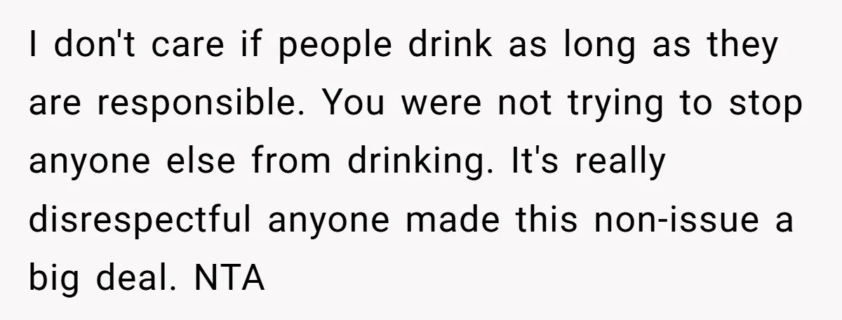 I don't care if people drink as long as they are responsible. You were not trying to stop anyone else from drinking. It's really disrespectful anyone made this non-issue a...