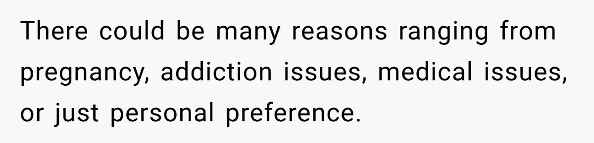 There could be many reasons ranging from pregnancy, addiction issues, medical issues, or just personal preference.