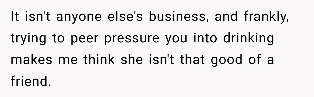 It isn't anyone else's business, and frankly, trying to peer pressure you into drinking makes me think she isn't that good of a friend.
