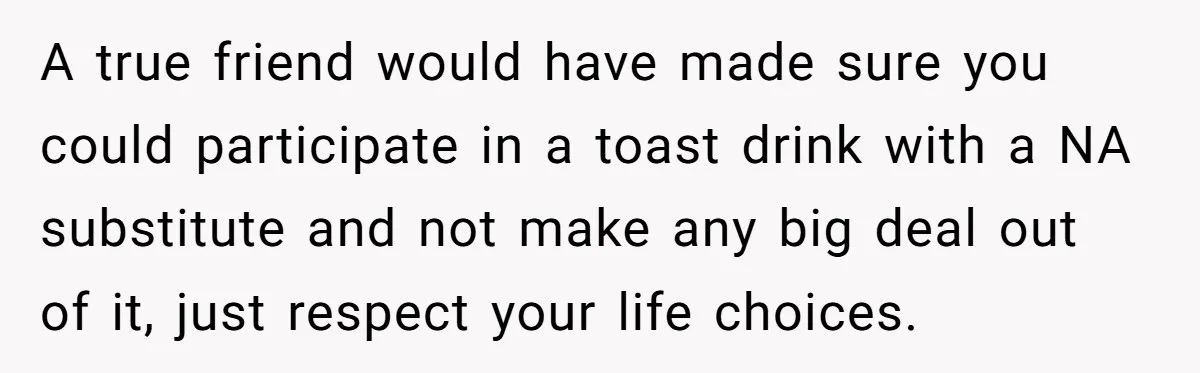 A true friend would have made sure you could participate in a toast drink with a NA substitute and not make any big deal out of it, just respect your...