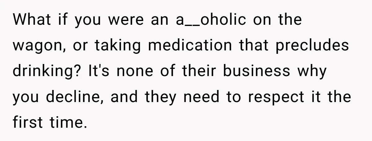 What if you were an a__oholic on the wagon, or taking medication that precludes drinking? It's none of their business why you decline, and they need to respect it the...