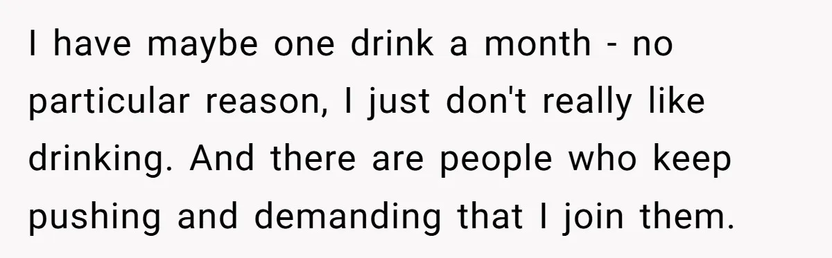 I have maybe one drink a month - no particular reason, I just don't really like drinking. And there are people who keep pushing and demanding that I join them.