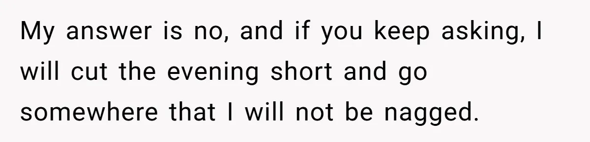 My answer is no, and if you keep asking, I will cut the evening short and go somewhere that I will not be nagged.