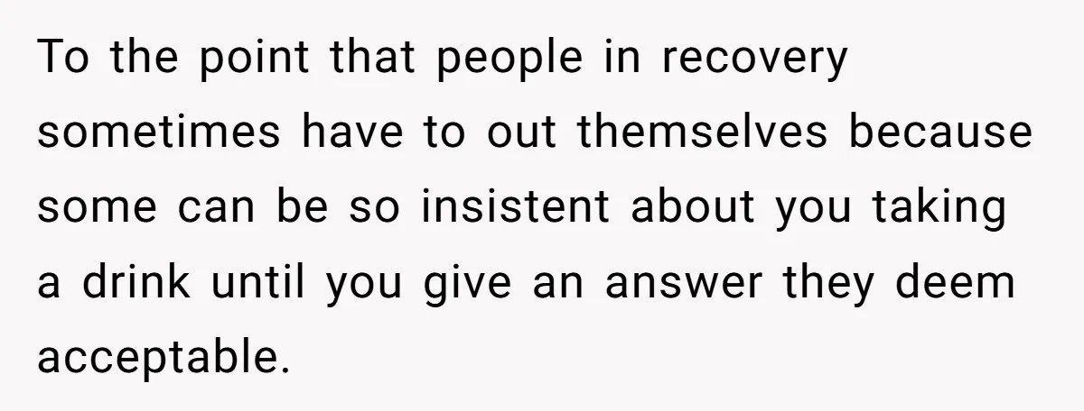 To the point that people in recovery sometimes have to out themselves because some can be so insistent about you taking a drink until you give an answer they deem...