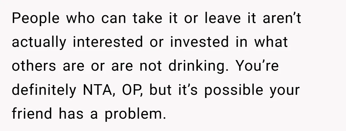 People who can take it or leave it aren’t actually interested or invested in what others are or are not drinking. You’re definitely NTA, OP, but it’s possible your friend...