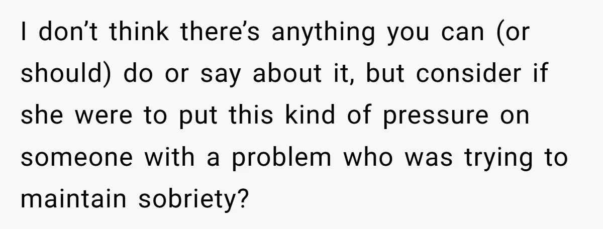 I don’t think there’s anything you can (or should) do or say about it, but consider if she were to put this kind of pressure on someone with a problem...