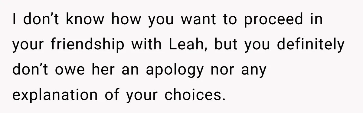I don’t know how you want to proceed in your friendship with Leah, but you definitely don’t owe her an apology nor any explanation of your choices.