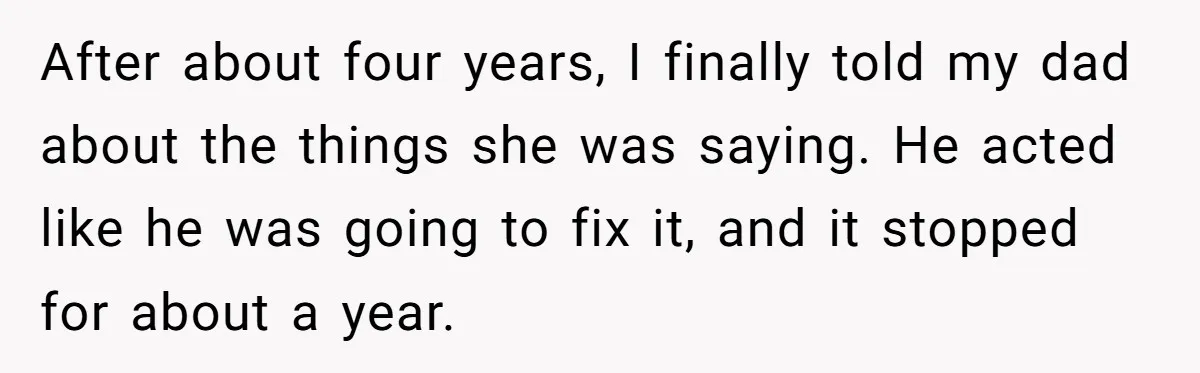 After about four years, I finally told my dad about the things she was saying. He acted like he was going to fix it, and it stopped for about a...