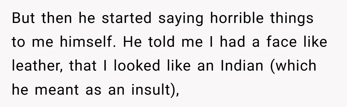 But then he started saying horrible things to me himself. He told me I had a face like leather, that I looked like an Indian (which he meant as an...