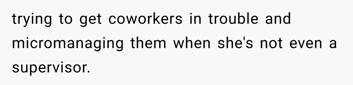 trying to get coworkers in trouble and micromanaging them when she's not even a supervisor.