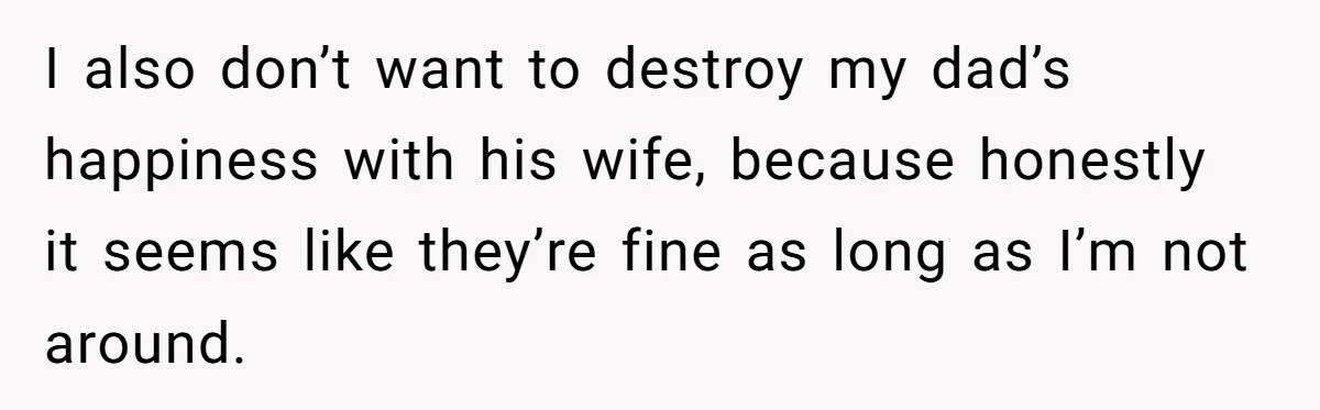 I also don’t want to destroy my dad’s happiness with his wife, because honestly it seems like they’re fine as long as I’m not around.