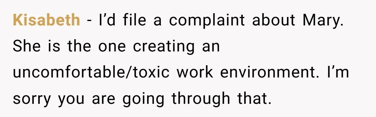 Kisabeth − I’d file a complaint about Mary. She is the one creating an uncomfortable/toxic work environment. I’m sorry you are going through that.