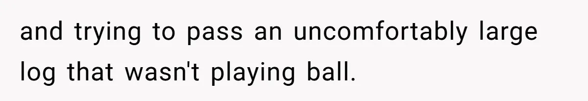 and trying to pass an uncomfortably large log that wasn't playing ball.