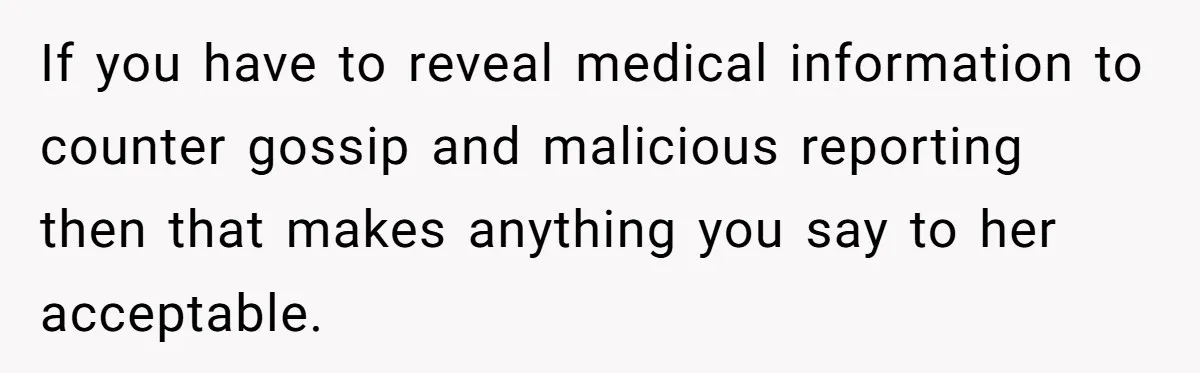 If you have to reveal medical information to counter gossip and malicious reporting then that makes anything you say to her acceptable.