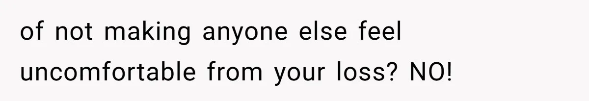 of not making anyone else feel uncomfortable from your loss? NO!