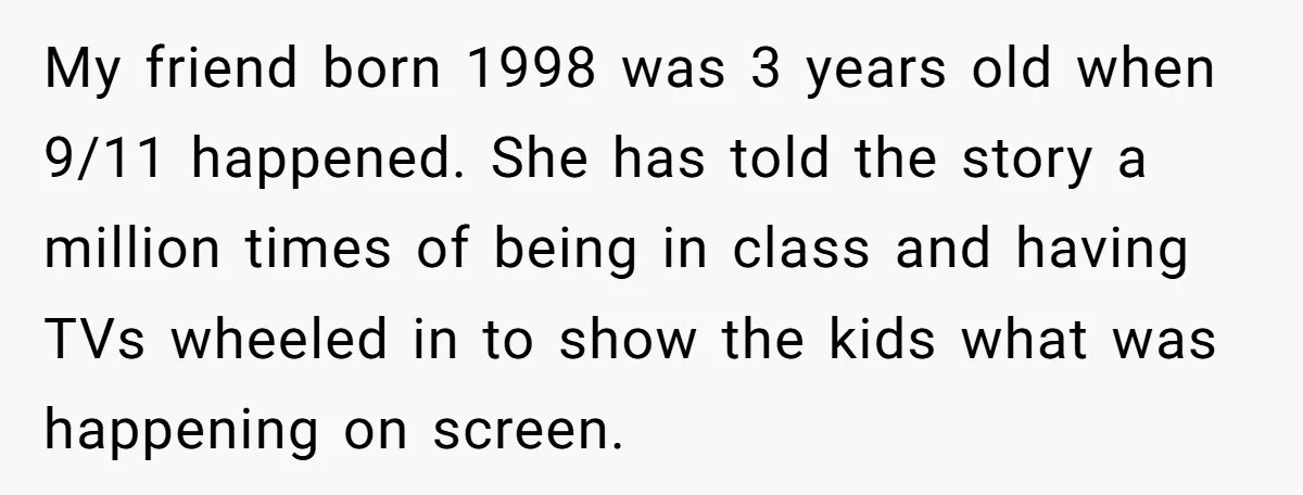 My friend born 1998 was 3 years old when 9/11 happened. She has told the story a million times of being in class and having TVs wheeled in to show...