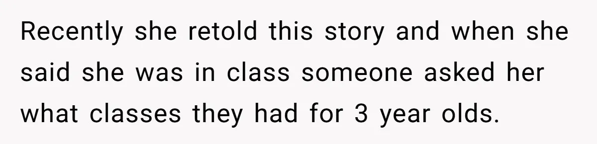 Recently she retold this story and when she said she was in class someone asked her what classes they had for 3 year olds.