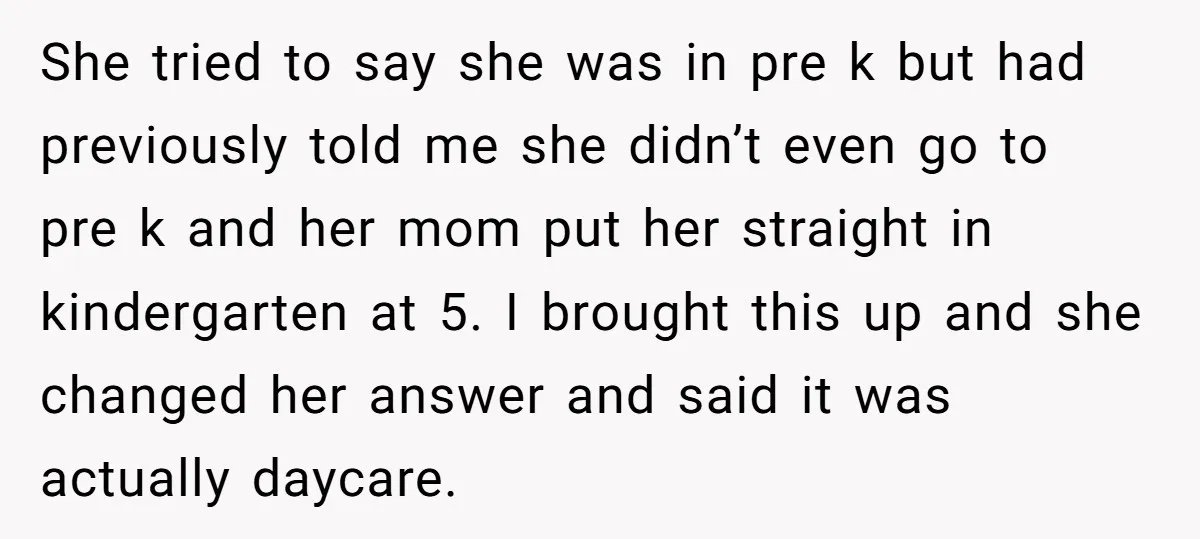 She tried to say she was in pre k but had previously told me she didn’t even go to pre k and her mom put her straight in kindergarten at...