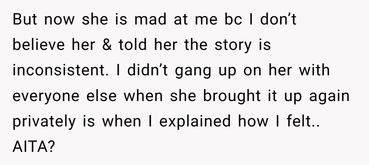 But now she is mad at me bc I don’t believe her & told her the story is inconsistent. I didn’t gang up on her with everyone else when she...