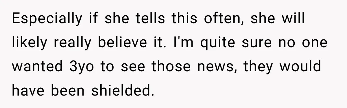 Especially if she tells this often, she will likely really believe it. I'm quite sure no one wanted 3yo to see those news, they would have been shielded.
