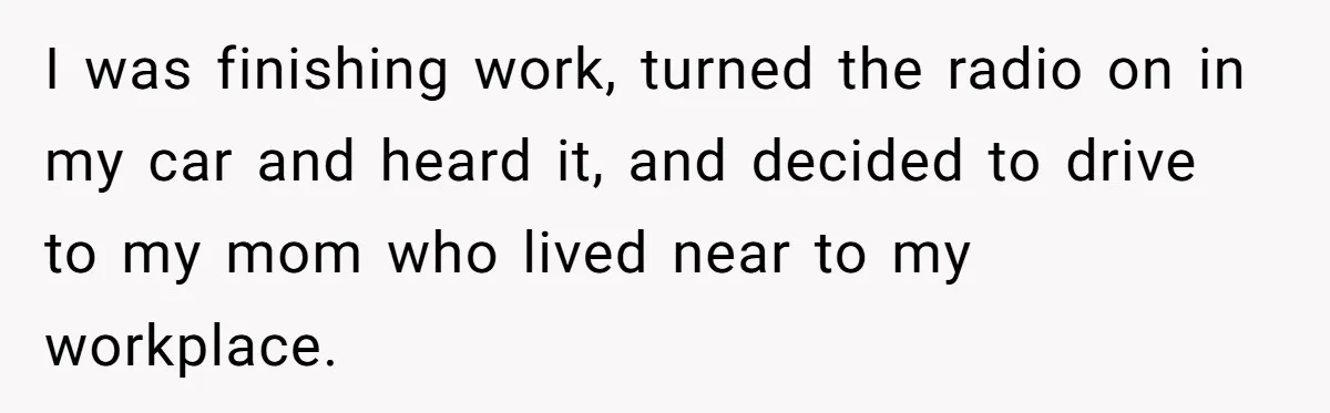 I was finishing work, turned the radio on in my car and heard it, and decided to drive to my mom who lived near to my workplace.