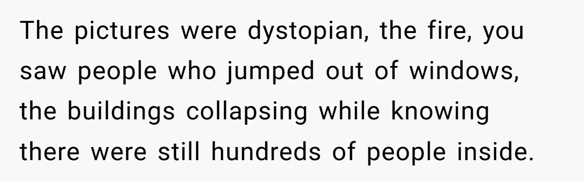 The pictures were dystopian, the fire, you saw people who jumped out of windows, the buildings collapsing while knowing there were still hundreds of people inside.