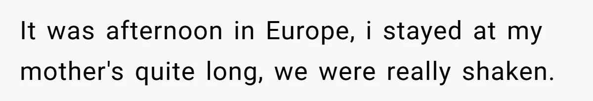 It was afternoon in Europe, i stayed at my mother's quite long, we were really shaken.