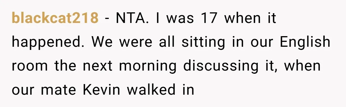 blackcat218 − NTA. I was 17 when it happened. We were all sitting in our English room the next morning discussing it, when our mate Kevin walked in