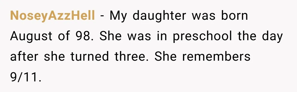 NoseyAzzHell − My daughter was born August of 98. She was in preschool the day after she turned three. She remembers 9/11.