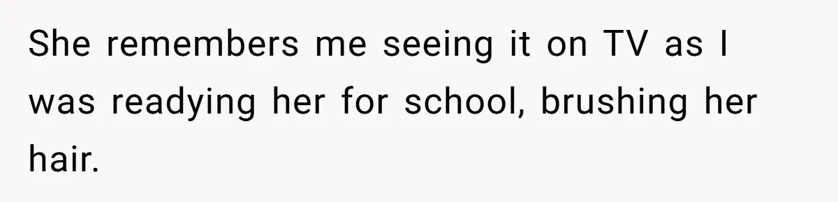 She remembers me seeing it on TV as I was readying her for school, brushing her hair.