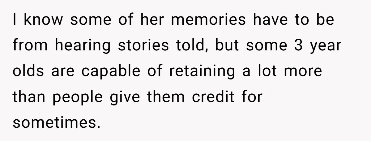 I know some of her memories have to be from hearing stories told, but some 3 year olds are capable of retaining a lot more than people give them credit...