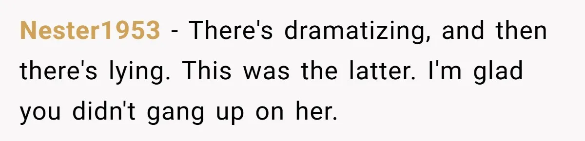 Nester1953 − There's dramatizing, and then there's lying. This was the latter. I'm glad you didn't gang up on her.