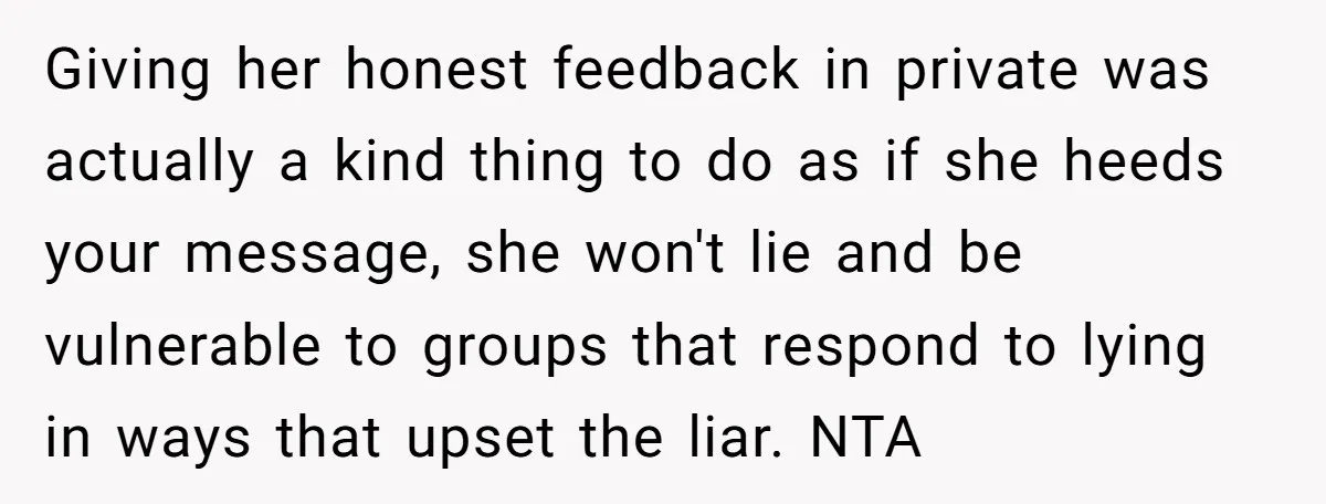 Giving her honest feedback in private was actually a kind thing to do as if she heeds your message, she won't lie and be vulnerable to groups that respond to...