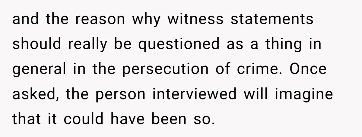 and the reason why witness statements should really be questioned as a thing in general in the persecution of crime. Once asked, the person interviewed will imagine that it could...